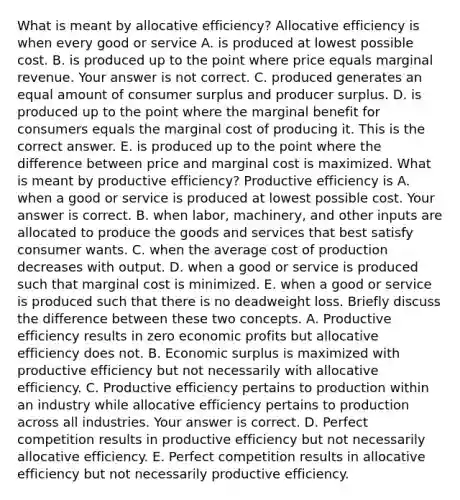 What is meant by allocative​ efficiency? Allocative efficiency is when every good or service A. is produced at lowest possible cost. B. is produced up to the point where price equals marginal revenue. Your answer is not correct. C. produced generates an equal amount of consumer surplus and producer surplus. D. is produced up to the point where the marginal benefit for consumers equals the marginal cost of producing it. This is the correct answer. E. is produced up to the point where the difference between price and marginal cost is maximized. What is meant by productive​ efficiency? Productive efficiency is A. when a good or service is produced at lowest possible cost. Your answer is correct. B. when​ labor, machinery, and other inputs are allocated to produce the goods and services that best satisfy consumer wants. C. when the average cost of production decreases with output. D. when a good or service is produced such that marginal cost is minimized. E. when a good or service is produced such that there is no deadweight loss. Briefly discuss the difference between these two concepts. A. Productive efficiency results in zero economic profits but allocative efficiency does not. B. Economic surplus is maximized with productive efficiency but not necessarily with allocative efficiency. C. Productive efficiency pertains to production within an industry while allocative efficiency pertains to production across all industries. Your answer is correct. D. Perfect competition results in productive efficiency but not necessarily allocative efficiency. E. Perfect competition results in allocative efficiency but not necessarily productive efficiency.