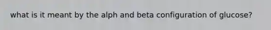 what is it meant by the alph and beta configuration of glucose?