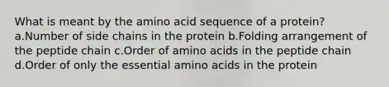 What is meant by the amino acid sequence of a protein? a.Number of side chains in the protein b.Folding arrangement of the peptide chain c.Order of amino acids in the peptide chain d.Order of only the essential amino acids in the protein