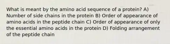 What is meant by the amino acid sequence of a protein? A) Number of side chains in the protein B) Order of appearance of amino acids in the peptide chain C) Order of appearance of only the essential amino acids in the protein D) Folding arrangement of the peptide chain