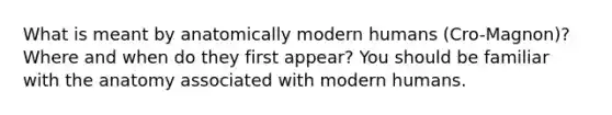 What is meant by anatomically modern humans (Cro-Magnon)? Where and when do they first appear? You should be familiar with the anatomy associated with modern humans.