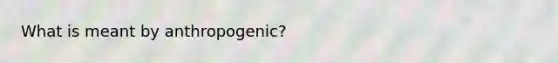 What is meant by anthropogenic?