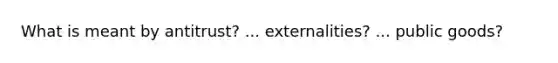 What is meant by antitrust? ... externalities? ... public goods?