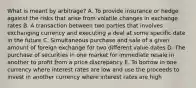 What is meant by arbitrage? A. To provide insurance or hedge against the risks that arise from volatile changes in exchange rates B. A transaction between two parties that involves exchanging currency and executing a deal at some specific date in the future C. Simultaneous purchase and sale of a given amount of foreign exchange for two different value dates D. The purchase of securities in one market for immediate resale in another to profit from a price discrepancy E. To borrow in one currency where interest rates are low and use the proceeds to invest in another currency where interest rates are high