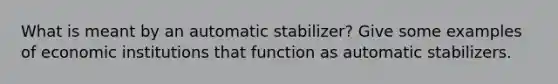 What is meant by an automatic stabilizer? Give some examples of economic institutions that function as automatic stabilizers.