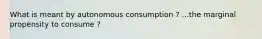 What is meant by autonomous consumption ? ...the marginal propensity to consume ?