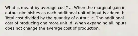 What is meant by average cost? a. When the marginal gain in output diminishes as each additional unit of input is added. b. Total cost divided by the quantity of output. c. The additional cost of producing one more unit. d. When expanding all inputs does not change the average cost of production.