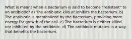 What is meant when a bacterium is said to become "resistant" to an antibiotic? a) The antibiotic kills or inhibits the bacterium. b) The antibiotic is metabolized by the bacterium, providing more energy for growth of the cell. c) The bacterium is neither killed nor inhibited by the antibiotic. d) The antibiotic mutates in a way that benefits the bacterium.