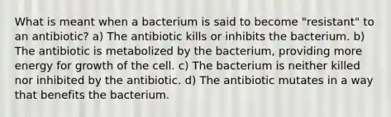 What is meant when a bacterium is said to become "resistant" to an antibiotic? a) The antibiotic kills or inhibits the bacterium. b) The antibiotic is metabolized by the bacterium, providing more energy for growth of the cell. c) The bacterium is neither killed nor inhibited by the antibiotic. d) The antibiotic mutates in a way that benefits the bacterium.