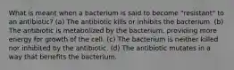 What is meant when a bacterium is said to become "resistant" to an antibiotic? (a) The antibiotic kills or inhibits the bacterium. (b) The antibiotic is metabolized by the bacterium, providing more energy for growth of the cell. (c) The bacterium is neither killed nor inhibited by the antibiotic. (d) The antibiotic mutates in a way that benefits the bacterium.