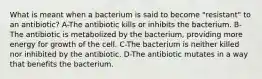 What is meant when a bacterium is said to become "resistant" to an antibiotic? A-The antibiotic kills or inhibits the bacterium. B-The antibiotic is metabolized by the bacterium, providing more energy for growth of the cell. C-The bacterium is neither killed nor inhibited by the antibiotic. D-The antibiotic mutates in a way that benefits the bacterium.