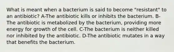 What is meant when a bacterium is said to become "resistant" to an antibiotic? A-The antibiotic kills or inhibits the bacterium. B-The antibiotic is metabolized by the bacterium, providing more energy for growth of the cell. C-The bacterium is neither killed nor inhibited by the antibiotic. D-The antibiotic mutates in a way that benefits the bacterium.