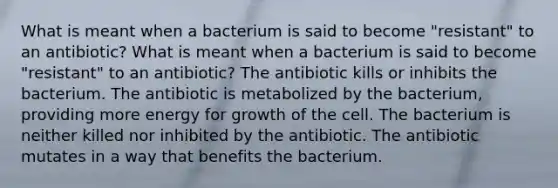 What is meant when a bacterium is said to become "resistant" to an antibiotic? What is meant when a bacterium is said to become "resistant" to an antibiotic? The antibiotic kills or inhibits the bacterium. The antibiotic is metabolized by the bacterium, providing more energy for growth of the cell. The bacterium is neither killed nor inhibited by the antibiotic. The antibiotic mutates in a way that benefits the bacterium.