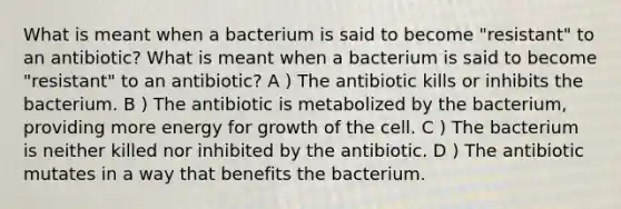 What is meant when a bacterium is said to become "resistant" to an antibiotic? What is meant when a bacterium is said to become "resistant" to an antibiotic? A ) The antibiotic kills or inhibits the bacterium. B ) The antibiotic is metabolized by the bacterium, providing more energy for growth of the cell. C ) The bacterium is neither killed nor inhibited by the antibiotic. D ) The antibiotic mutates in a way that benefits the bacterium.