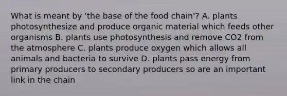 What is meant by 'the base of the food chain'? A. plants photosynthesize and produce organic material which feeds other organisms B. plants use photosynthesis and remove CO2 from the atmosphere C. plants produce oxygen which allows all animals and bacteria to survive D. plants pass energy from primary producers to secondary producers so are an important link in the chain