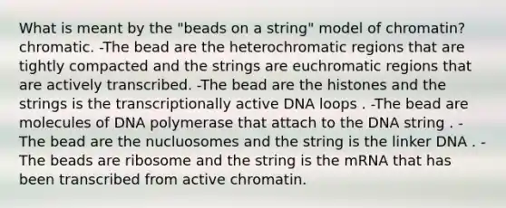 What is meant by the "beads on a string" model of chromatin?chromatic. -The bead are the heterochromatic regions that are tightly compacted and the strings are euchromatic regions that are actively transcribed. -The bead are the histones and the strings is the transcriptionally active DNA loops . -The bead are molecules of DNA polymerase that attach to the DNA string . -The bead are the nucluosomes and the string is the linker DNA . -The beads are ribosome and the string is the mRNA that has been transcribed from active chromatin.