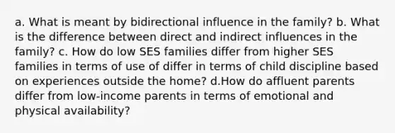 a. What is meant by bidirectional influence in the family? b. What is the difference between direct and indirect influences in the family? c. How do low SES families differ from higher SES families in terms of use of differ in terms of child discipline based on experiences outside the home? d.How do affluent parents differ from low-income parents in terms of emotional and physical availability?