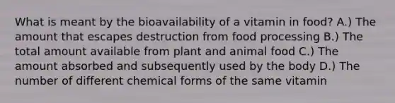 What is meant by the bioavailability of a vitamin in food? A.) The amount that escapes destruction from food processing B.) The total amount available from plant and animal food C.) The amount absorbed and subsequently used by the body D.) The number of different chemical forms of the same vitamin