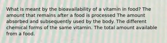 What is meant by the bioavailability of a vitamin in food? The amount that remains after a food is processed The amount absorbed and subsequently used by the body. The different chemical forms of the same vitamin. The total amount available from a food.