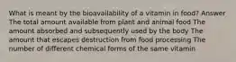 What is meant by the bioavailability of a vitamin in food? Answer The total amount available from plant and animal food The amount absorbed and subsequently used by the body The amount that escapes destruction from food processing The number of different chemical forms of the same vitamin