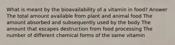 What is meant by the bioavailability of a vitamin in food? Answer The total amount available from plant and animal food The amount absorbed and subsequently used by the body The amount that escapes destruction from food processing The number of different chemical forms of the same vitamin