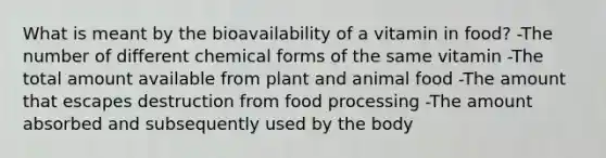 What is meant by the bioavailability of a vitamin in food? -The number of different chemical forms of the same vitamin -The total amount available from plant and animal food -The amount that escapes destruction from food processing -The amount absorbed and subsequently used by the body