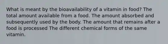 What is meant by the bioavailability of a vitamin in food? The total amount available from a food. The amount absorbed and subsequently used by the body. The amount that remains after a food is processed The different chemical forms of the same vitamin.