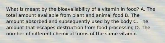 What is meant by the bioavailability of a vitamin in food? A. The total amount available from plant and animal food B. The amount absorbed and subsequently used by the body C. The amount that escapes destruction from food processing D. The number of different chemical forms of the same vitamin