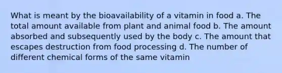 What is meant by the bioavailability of a vitamin in food a. The total amount available from plant and animal food b. The amount absorbed and subsequently used by the body c. The amount that escapes destruction from food processing d. The number of different chemical forms of the same vitamin