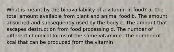 What is meant by the bioavailability of a vitamin in food? a. The total amount available from plant and animal food b. The amount absorbed and subsequently used by the body c. The amount that escapes destruction from food processing d. The number of different chemical forms of the same vitamin e. The number of kcal that can be produced from the vitamin