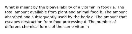 What is meant by the bioavailability of a vitamin in food? a. The total amount available from plant and animal food b. The amount absorbed and subsequently used by the body c. The amount that escapes destruction from food processing d. The number of different chemical forms of the same vitamin