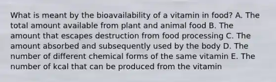 What is meant by the bioavailability of a vitamin in food? A. The total amount available from plant and animal food B. The amount that escapes destruction from food processing C. The amount absorbed and subsequently used by the body D. The number of different chemical forms of the same vitamin E. The number of kcal that can be produced from the vitamin