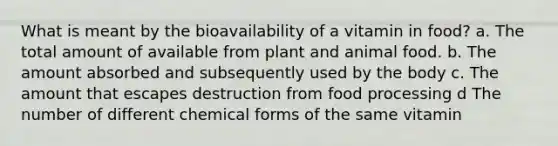 What is meant by the bioavailability of a vitamin in food? a. The total amount of available from plant and animal food. b. The amount absorbed and subsequently used by the body c. The amount that escapes destruction from food processing d The number of different chemical forms of the same vitamin