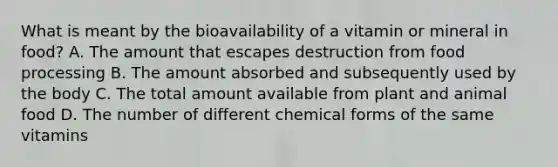 What is meant by the bioavailability of a vitamin or mineral in food? A. The amount that escapes destruction from food processing B. The amount absorbed and subsequently used by the body C. The total amount available from plant and animal food D. The number of different chemical forms of the same vitamins