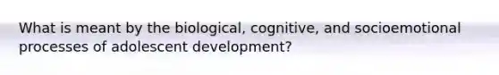 What is meant by the biological, cognitive, and socioemotional processes of adolescent development?