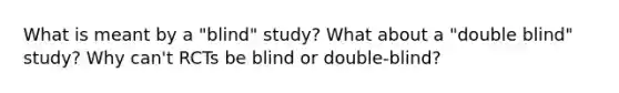 What is meant by a "blind" study? What about a "double blind" study? Why can't RCTs be blind or double-blind?