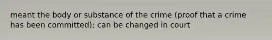 meant the body or substance of the crime (proof that a crime has been committed); can be changed in court