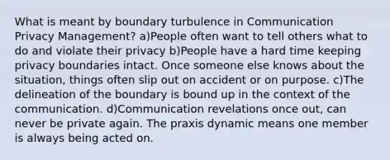 What is meant by boundary turbulence in Communication Privacy Management? a)People often want to tell others what to do and violate their privacy b)People have a hard time keeping privacy boundaries intact. Once someone else knows about the situation, things often slip out on accident or on purpose. c)The delineation of the boundary is bound up in the context of the communication. d)Communication revelations once out, can never be private again. The praxis dynamic means one member is always being acted on.