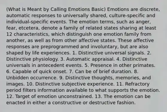 (What is Meant by Calling Emotions Basic) Emotions are discrete, automatic responses to universally shared, culture-specific and individual-specific events. The emotion terms, such as anger, fear, etcetera, denote a family of related states sharing at least 12 characteristics, which distinguish one emotion family from another, as well as from other affective states. These affective responses are preprogrammed and involuntary, but are also shaped by life experiences. 1. Distinctive universal signals. 2. Distinctive physiology. 3. Automatic appraisal. 4. Distinctive universals in antecedent events. 5. Presence in other primates. 6. Capable of quick onset. 7. Can be of brief duration. 8. Unbidden occurrence. 9. Distinctive thoughts, memories, and images. 10. Distinctive subjective experience. 11. Refractory period filters information available to what supports the emotion. 12. Target of emotion unconstrained. 13. The emotion can be enacted in either a constructive or destructive fashion.