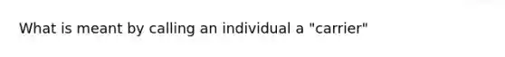 What is meant by calling an individual a "carrier"