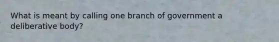 What is meant by calling one branch of government a deliberative body?