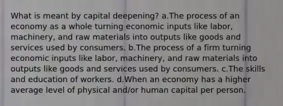 What is meant by capital deepening? a.The process of an economy as a whole turning economic inputs like labor, machinery, and raw materials into outputs like goods and services used by consumers. b.The process of a firm turning economic inputs like labor, machinery, and raw materials into outputs like goods and services used by consumers. c.The skills and education of workers. d.When an economy has a higher average level of physical and/or human capital per person.