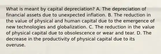 What is meant by capital​ depreciation? A. The depreciation of financial assets due to unexpected inflation. B. The reduction in the value of physical and human capital due to the emergence of new technologies and globalization. C. The reduction in the value of physical capital due to obsolescence or wear and tear. D. The decrease in the productivity of physical capital due to its overuse.