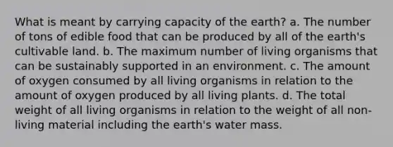 What is meant by carrying capacity of the earth? a. The number of tons of edible food that can be produced by all of the earth's cultivable land. b. The maximum number of living organisms that can be sustainably supported in an environment. c. The amount of oxygen consumed by all living organisms in relation to the amount of oxygen produced by all living plants. d. The total weight of all living organisms in relation to the weight of all non-living material including the earth's water mass.