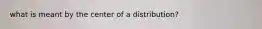 what is meant by the center of a distribution?