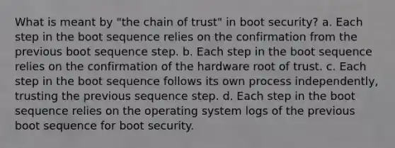 What is meant by "the chain of trust" in boot security? a. Each step in the boot sequence relies on the confirmation from the previous boot sequence step. b. Each step in the boot sequence relies on the confirmation of the hardware root of trust. c. Each step in the boot sequence follows its own process independently, trusting the previous sequence step. d. Each step in the boot sequence relies on the operating system logs of the previous boot sequence for boot security.