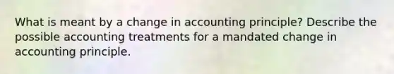 What is meant by a change in accounting principle? Describe the possible accounting treatments for a mandated change in accounting principle.