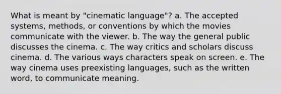 What is meant by "cinematic language"? a. The accepted systems, methods, or conventions by which the movies communicate with the viewer. b. The way the general public discusses the cinema. c. The way critics and scholars discuss cinema. d. The various ways characters speak on screen. e. The way cinema uses preexisting languages, such as the written word, to communicate meaning.