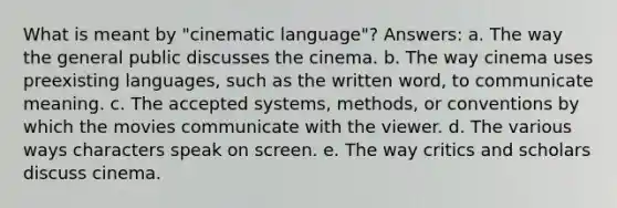 What is meant by "cinematic language"? Answers: a. The way the general public discusses the cinema. b. The way cinema uses preexisting languages, such as the written word, to communicate meaning. c. The accepted systems, methods, or conventions by which the movies communicate with the viewer. d. The various ways characters speak on screen. e. The way critics and scholars discuss cinema.