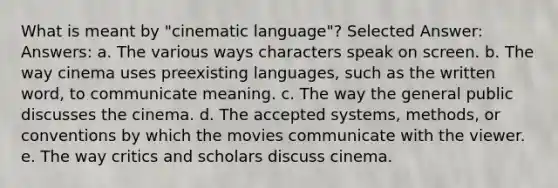 What is meant by "cinematic language"? Selected Answer: Answers: a. The various ways characters speak on screen. b. The way cinema uses preexisting languages, such as the written word, to communicate meaning. c. The way the general public discusses the cinema. d. The accepted systems, methods, or conventions by which the movies communicate with the viewer. e. The way critics and scholars discuss cinema.